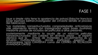 FASE 1
(que a simple vista tiene la apariencia de polvos).Eldoctor francisco
javier espinoza beltran,investigador del cinvesta detallo el proceso
del fabricacion.
"Los materiales nanoestructurados conpropiedades anticorrosivas
yde aislamiento termico son impregnados sobre bases (sustratos)
mediante pistolas de rociados de particulas a altas presiones.
posteriormente ,mediante la ayuda de un robot,las peliculas
nanoesstructuradas son coladas en diversas piezas . el experto
destaco que la sintesis de materiales y recubrimientos es un
esfuerzo multidisciplinado donde participan expertos de
diversasareas tanto CINVESTAV como del CENTRO DE TECNLOGIA
AVANZADA CIATEQ
 
