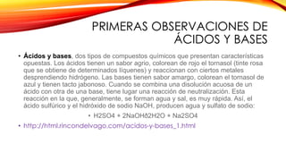 PRIMERAS OBSERVACIONES DE
ÁCIDOS Y BASES
• Ácidos y bases, dos tipos de compuestos químicos que presentan características
opuestas. Los ácidos tienen un sabor agrio, colorean de rojo el tornasol (tinte rosa
que se obtiene de determinados líquenes) y reaccionan con ciertos metales
desprendiendo hidrógeno. Las bases tienen sabor amargo, colorean el tornasol de
azul y tienen tacto jabonoso. Cuando se combina una disolución acuosa de un
ácido con otra de una base, tiene lugar una reacción de neutralización. Esta
reacción en la que, generalmente, se forman agua y sal, es muy rápida. Así, el
ácido sulfúrico y el hidróxido de sodio NaOH, producen agua y sulfato de sodio:
• H2SO4 + 2NaOHð2H2O + Na2SO4
• http://html.rincondelvago.com/acidos-y-bases_1.html
 