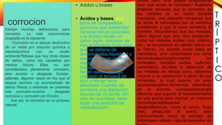 T
R
Í
P
T
I
C
O
corrocion
Existen muchas definiciones para
corrosión. La más comúnmente
aceptada es la siguiente:
“Corrosión es el ataque destructivo
de un metal por reacción química o
electroquímica con su medio
ambiente”Nótese que hay otras clases
de daños, como los causados por
medios físicos. Ellos no son
considerados plenamente corrosión,
sino erosión o desgaste. Existen,
además, algunos casos en los que el
ataque químico va acompañado de
daños físicos y entonces se presenta
una corrosión-erosiva , desgaste
corrosivo o corrosión por fricción.
Aún así, la corrosión es un proceso
natural,.
la
Ahora bien, uno puede preguntarse
¿por qué existe la corrosión? Podemos
empezar diciendo que la corrosión de
los metales es en cierto sentido
inevitable, una pequeña venganza que
se toma la naturaleza por la continua
expoliación a que la tiene sometida el
hombre. Recordemos que los metales,
salvo alguna que otra rara excepción,
como los metales nobles (oro, platino,
etc., se encuentran en estado nativo en
la Tierra), no existen como tales en
naturaleza, sino combinados con otros
elementosquímicosformando los
minerales, comolos óxidos, sulfuros,
carbonatos, etc.Para la obtención de
los metales en estado puro, debemos
recurrir a su separación a partir de sus
minerales, lo cual supone un gran
aporteenergético.Pensemos solamente
en el enorme consumodeenergía
eléctrica que supone el funcionamiento
de una acería para obtener un material
tanindispensableparael
desarrolloactual, como el acero. Pues
bien, producido el acero, éste
prácticamente inicia el periodo de
retornoasu estado natural,losóxidos de
• Asidos u bases
• Ácidos y bases, dos
tipos de compuestos
químicos que presentan
características opuestas.
Los ácidos tienen un
sabor agrio, colorean de
rojo el tornasol (tinte rosa
que se obtiene de
determinados líquenes) y
reaccionan con ciertos
metales desprendiendo
hidrógeno. Las bases
tienen sabor amargo,
colorean el tornasol de
azul y tienen tacto
jabonoso. Cuando se
combina una disolución
acuosa de un ácido con
otra de una base, tiene
lugar una reacción de
neutralización.
 