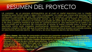 RESUMEN DEL PROYECTO
LA corrosion es un proceso elctroquimico en el cual un metal reacciona con su medio
ambiente para formar oxido o algun otro compuestro .La celda que causa este proceso esta
compuesto esencialmente por tres componentes : un anodo,un catodo y un electrolito (la
solucion conductora de electricidad).EL anodo es el lugar donde el metal es corrosion:el
electrolito es medio corrosivo;y el catodo,que puede ser parte de la misma superficie metalica
o de otras superficie metalica que este en contacto,forma el otro electrodo en la celda y no
es consumido por el proceso de corrosion.EN el anodo el metal corroido pasa a traves del
electrolito como iones cargados positivamente ,liberando electrones que participan en l
reaccion catodica .ES por ello que la corriente de corrosion entre el anodo y el catodo consiste
en electrones fluyendo dentro del metal y de iones fluyendo dentro del electrolitos
• Ácidos y bases, dos tipos de compuestos químicos que presentan características opuestas. Los
ácidos tienen un sabor agrio, colorean de rojo el tornasol (tinte rosa que se obtiene de determinados
líquenes) y reaccionan con ciertos metales desprendiendo hidrógeno. Las bases tienen sabor amargo,
colorean el tornasol de azul y tienen tacto jabonoso. Cuando se combina una disolución acuosa de un
ácido con otra de una base, tiene lugar una reacción de neutralización. Esta reacción en la que,
generalmente, se forman agua y sal, es muy rápida. Así, el ácido sulfúrico y el hidróxido de sodio
NaOH, producen agua y sulfato de sodio
• H2SO4 + 2NaOHð2H2O + Na2SO4
 