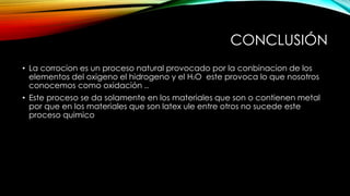 CONCLUSIÓN
• La corrocion es un proceso natural provocado por la conbinacion de los
elementos del oxigeno el hidrogeno y el H2O este provoca lo que nosotros
conocemos como oxidación ..
• Este proceso se da solamente en los materiales que son o contienen metal
por que en los materiales que son latex ule entre otros no sucede este
proceso quimico
 