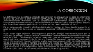 LA CORROCION
• LA definicion mas aceptada entiende por corrosion electroquimica "el paso de electrones
e iones de una fase a otras limitrofe contituyendo un fenomeno electrodico ,es decir
,transformaciones materiales con la cooperacion fundamental ,activa opasiva,de un
campo electrico macroscopico ,entendiendose por macroscopico aquel campo electric
que tiene dimensiones superiores ala atomicas en dos direcciones del espacio".
• EN los procesos de corrosion electroquimica de los metales se tiene simultaneamente un
paso de electrones libres entre los espacios anodicos ycatodicosvecinos ,separados entre
si.
• Pude tener lugar procesos electroquimica produce energia electrica,causada por el
consumo de energia quimica ,se dice que tenemos una celda electroquimica consumo de
energia quimica ,se dice que tenemos una celda galvanica o pila,si,en cambio,la celda
electroquimica consume corriente de una fuente de corriente extrana ,almacenando
como consecuencia energia quimica, se dice que tenemos una celda electrolitica.Alguna
celda galvanicas reciben nombre especiales.una celda de corrosion es una celda de
corrosion es una celda o pila galvina en la cual las reacciones electroquimicas que tiene
lugar conducen a la corrosion.Una celda de corrosion de dimensiones muy pequeñas se
conoce como celda de accion localizada o miccrocelda galvanica.
 
