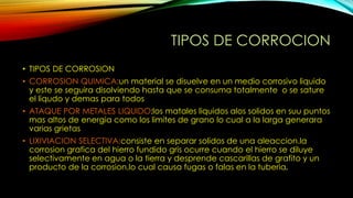 TIPOS DE CORROCION
• TIPOS DE CORROSION
• CORROSION QUIMICA:un material se disuelve en un medio corrosivo liquido
y este se seguira disolviendo hasta que se consuma totalmente o se sature
el liqudo y demas para todos
• ATAQUE POR METALES LIQUIDO:los matales liquidos alos solidos en suu puntos
mas altos de energia como los limites de grano lo cual a la larga generara
varias grietas
• LIXIVIACION SELECTIVA:consiste en separar solidos de una aleaccion.la
corrosion grafica del hierro fundido gris ocurre cuando el hierro se diluye
selectivamente en agua o la tierra y desprende cascarillas de grafito y un
producto de la corrosion,lo cual causa fugas o falas en la tuberia.
 