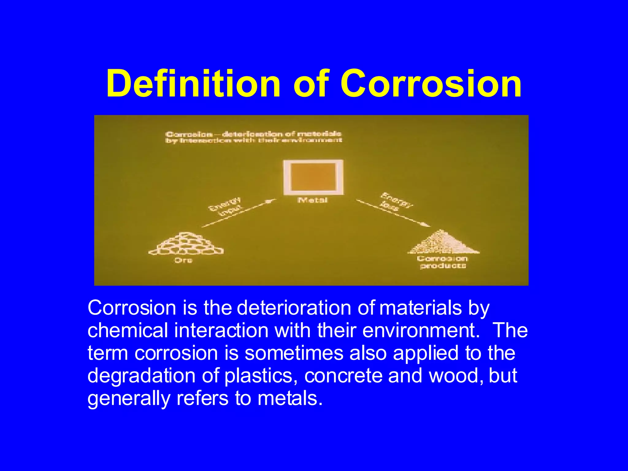 Definition of Corrosion Corrosion is the deterioration of materials by chemical interaction with their environment.  The term corrosion is sometimes also applied to the degradation of plastics, concrete and wood, but generally refers to metals.   