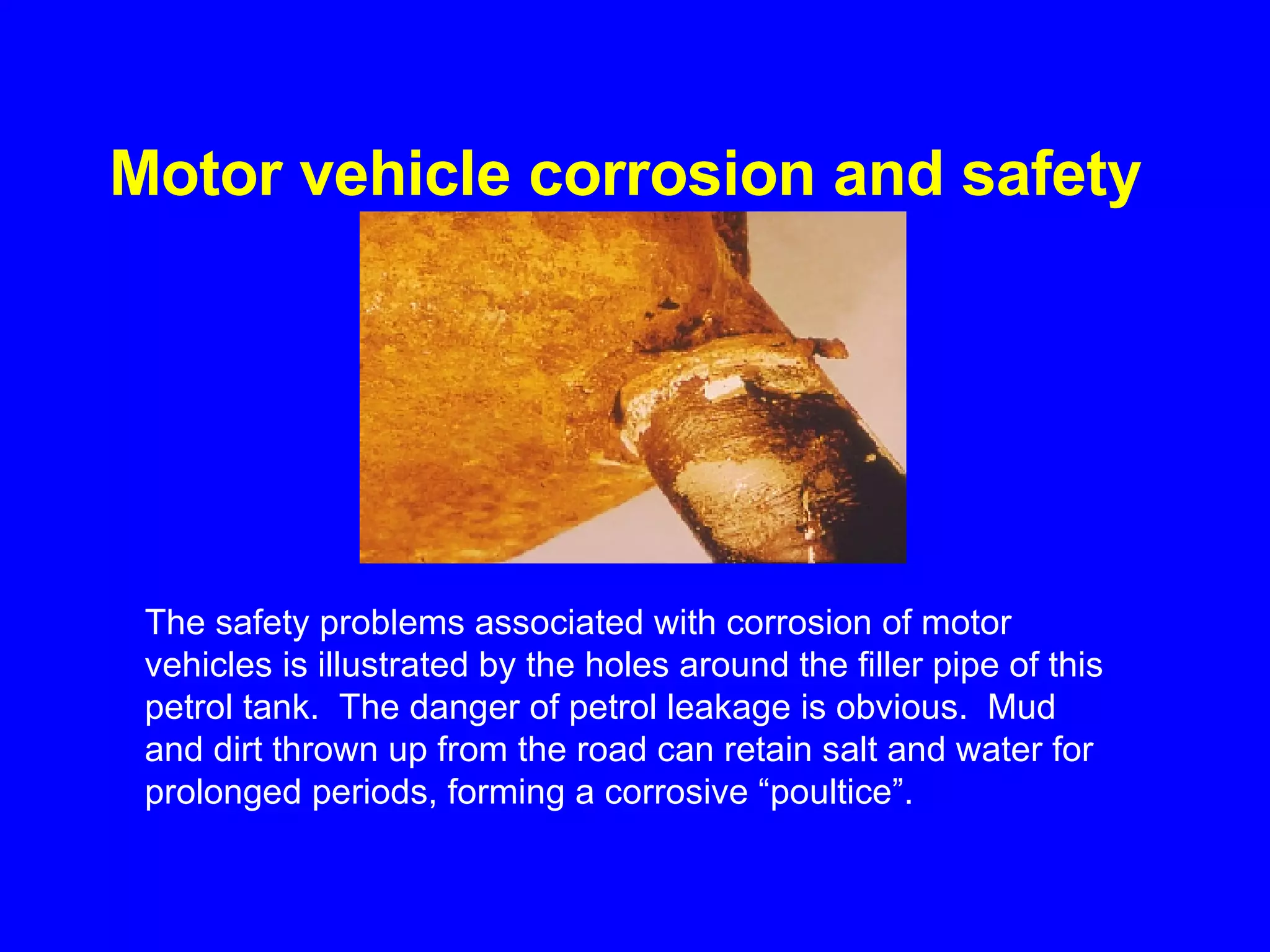 Motor vehicle corrosion and safety   The safety problems associated with corrosion of motor vehicles is illustrated by the holes around the filler pipe of this petrol tank.  The danger of petrol leakage is obvious.  Mud and dirt thrown up from the road can retain salt and water for prolonged periods, forming a corrosive “poultice”.   