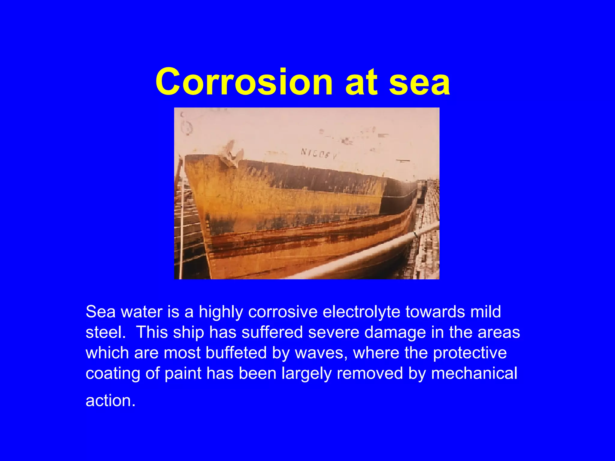 Corrosion at sea   Sea water is a highly corrosive electrolyte towards mild steel.  This ship has suffered severe damage in the areas which are most buffeted by waves, where the protective coating of paint has been largely removed by mechanical action.   