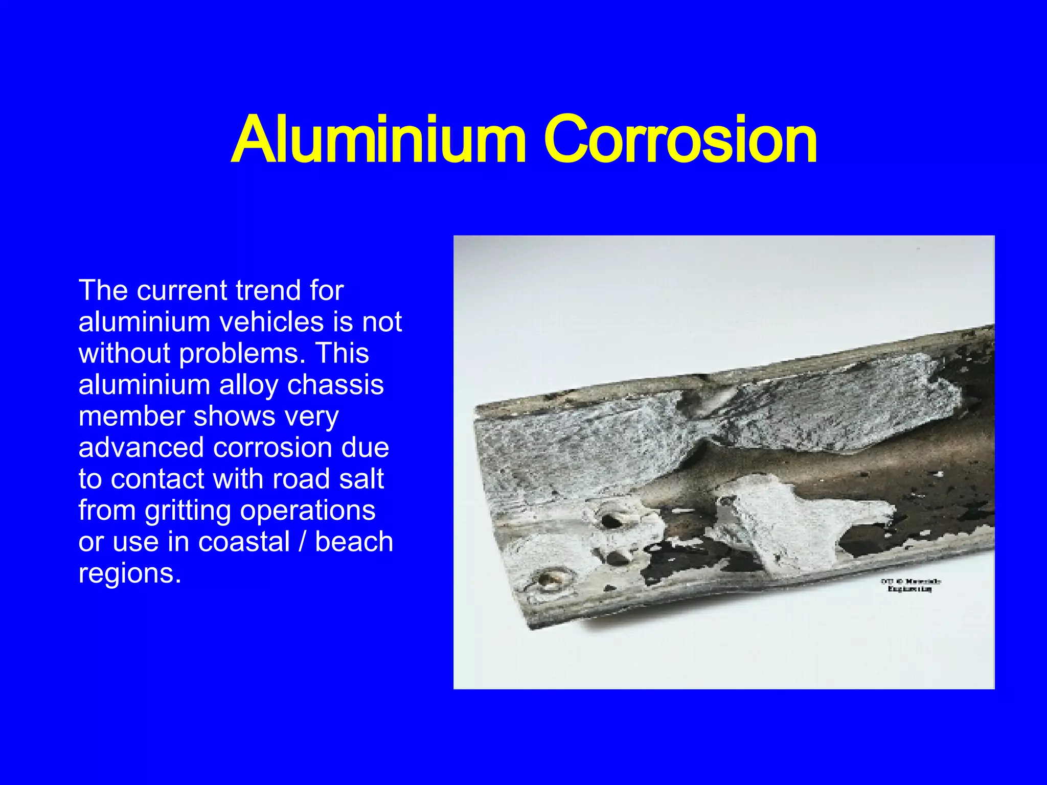 Aluminium Corrosion The current trend for aluminium vehicles is not without problems. This aluminium alloy chassis member shows very advanced corrosion due to contact with road salt from gritting operations or use in coastal / beach regions.   