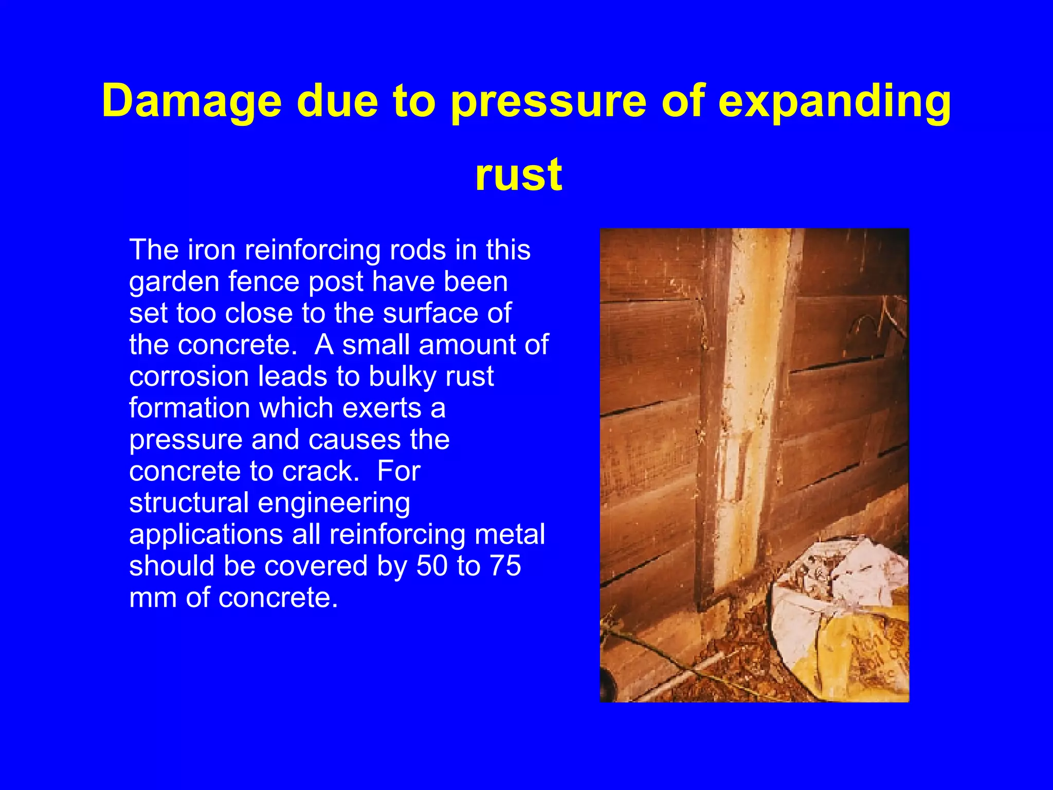 Damage due to pressure of expanding rust   The iron reinforcing rods in this garden fence post have been set too close to the surface of the concrete.  A small amount of corrosion leads to bulky rust formation which exerts a pressure and causes the concrete to crack.  For structural engineering applications all reinforcing metal should be covered by 50 to 75 mm of concrete.   