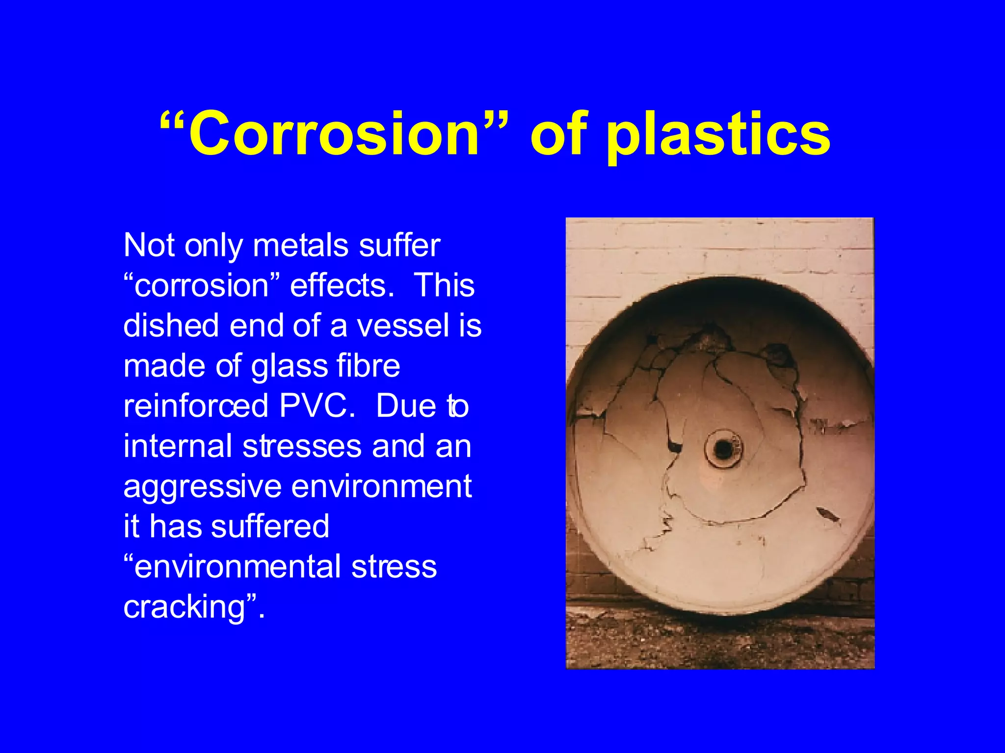 “ Corrosion” of plastics   Not only metals suffer “corrosion” effects.  This dished end of a vessel is made of glass fibre reinforced PVC.  Due to internal stresses and an aggressive environment it has suffered “environmental stress cracking”.   