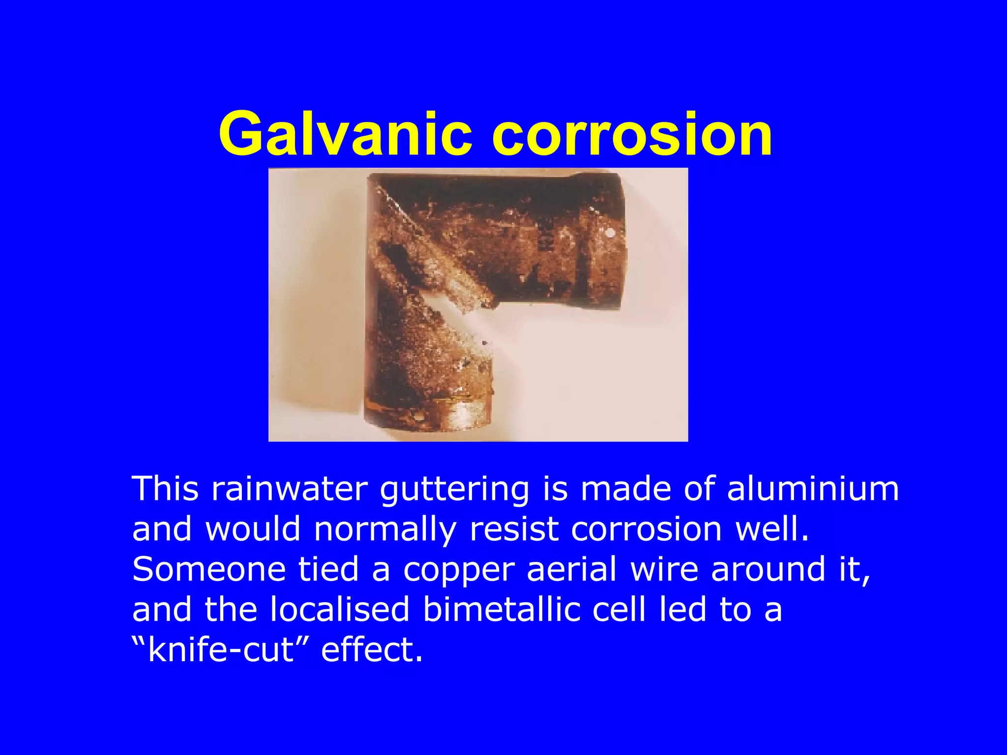 Galvanic corrosion   This rainwater guttering is made of aluminium and would normally resist corrosion well.  Someone tied a copper aerial wire around it, and the localised bimetallic cell led to a “knife-cut” effect. 