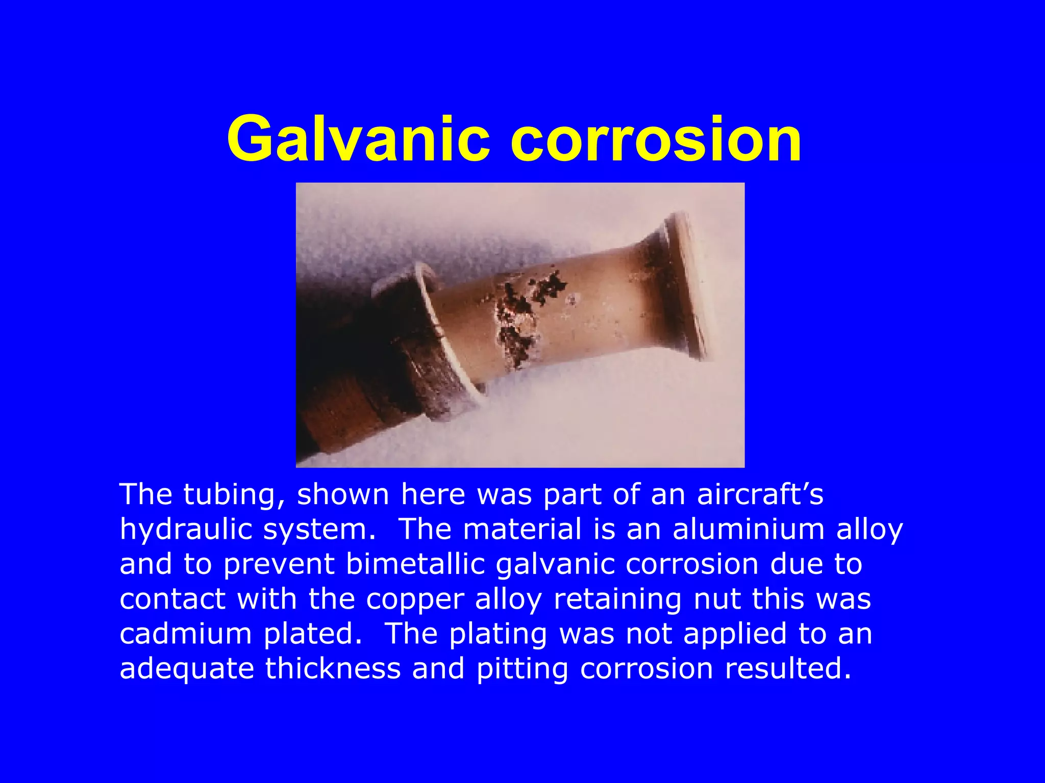 Galvanic corrosion   The tubing, shown here was part of an aircraft’s hydraulic system.  The material is an aluminium alloy and to prevent bimetallic galvanic corrosion due to contact with the copper alloy retaining nut this was cadmium plated.  The plating was not applied to an adequate thickness and pitting corrosion resulted. 