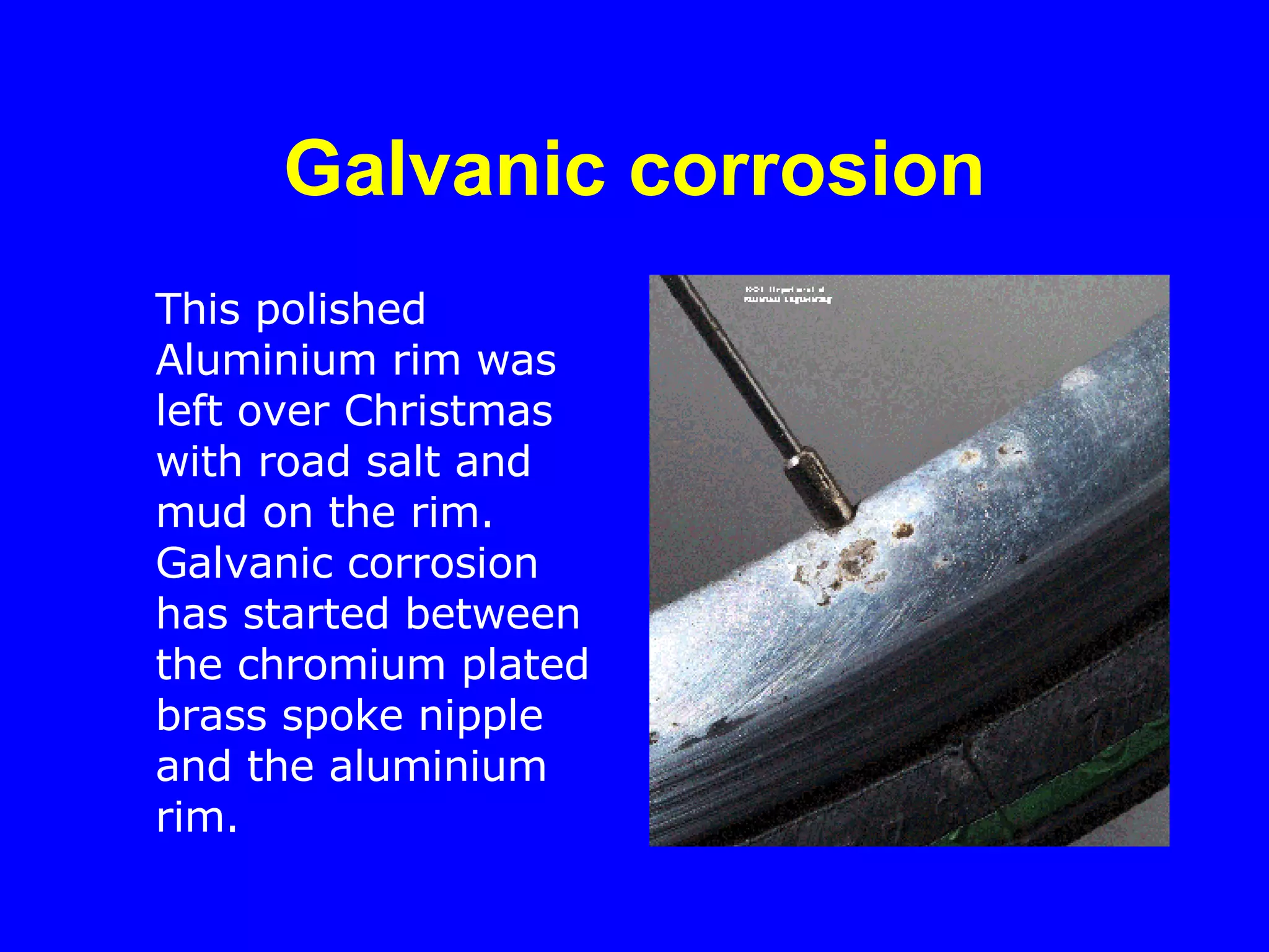 Galvanic corrosion This polished Aluminium rim was left over Christmas with road salt and mud on the rim. Galvanic corrosion has started between the chromium plated brass spoke nipple and the aluminium rim.  