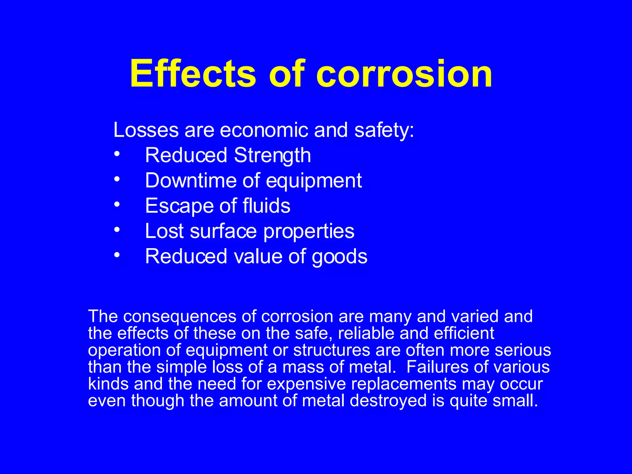 Effects of corrosion   The consequences of corrosion are many and varied and the effects of these on the safe, reliable and efficient operation of equipment or structures are often more serious than the simple loss of a mass of metal.  Failures of various kinds and the need for expensive replacements may occur even though the amount of metal destroyed is quite small.   Losses are economic and safety: Reduced Strength Downtime of equipment Escape of fluids Lost surface properties Reduced value of goods 