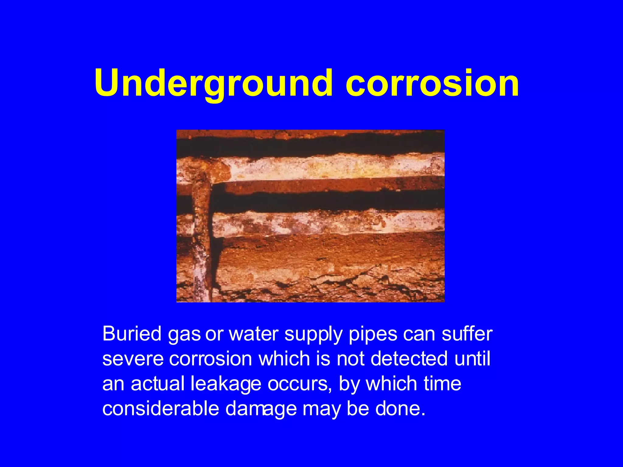 Underground corrosion   Buried gas or water supply pipes can suffer severe corrosion which is not detected until an actual leakage occurs, by which time considerable damage may be done.   