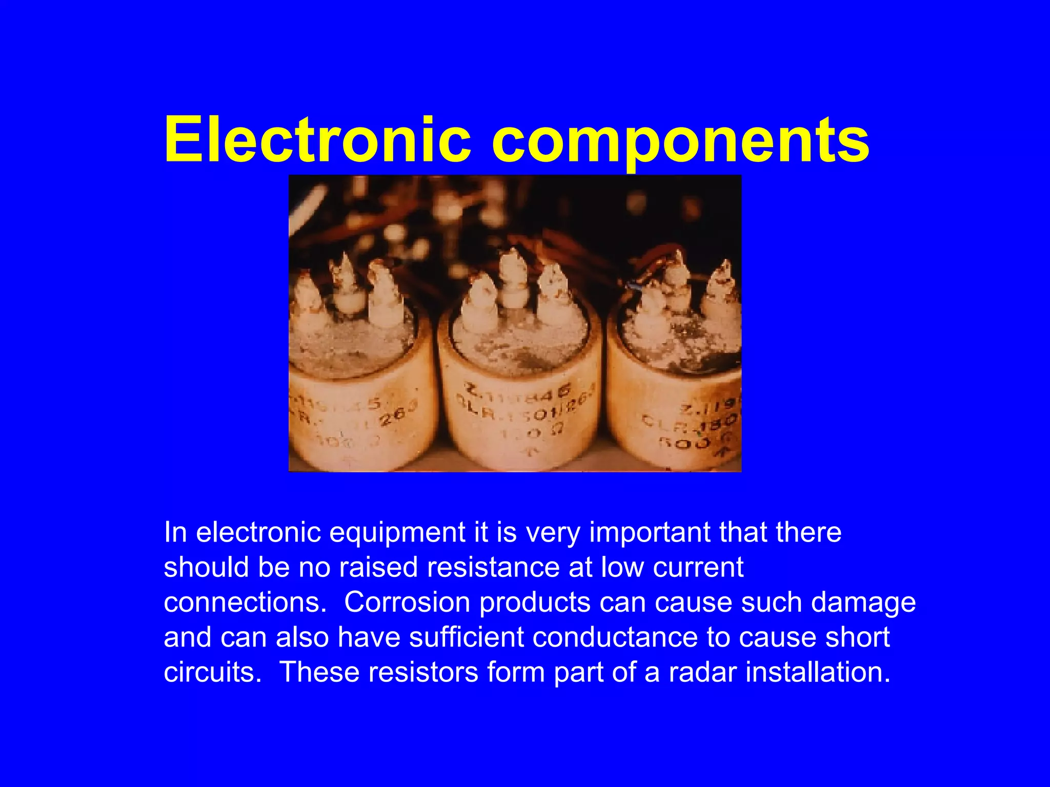 Electronic components   In electronic equipment it is very important that there should be no raised resistance at low current connections.  Corrosion products can cause such damage and can also have sufficient conductance to cause short circuits.  These resistors form part of a radar installation. 