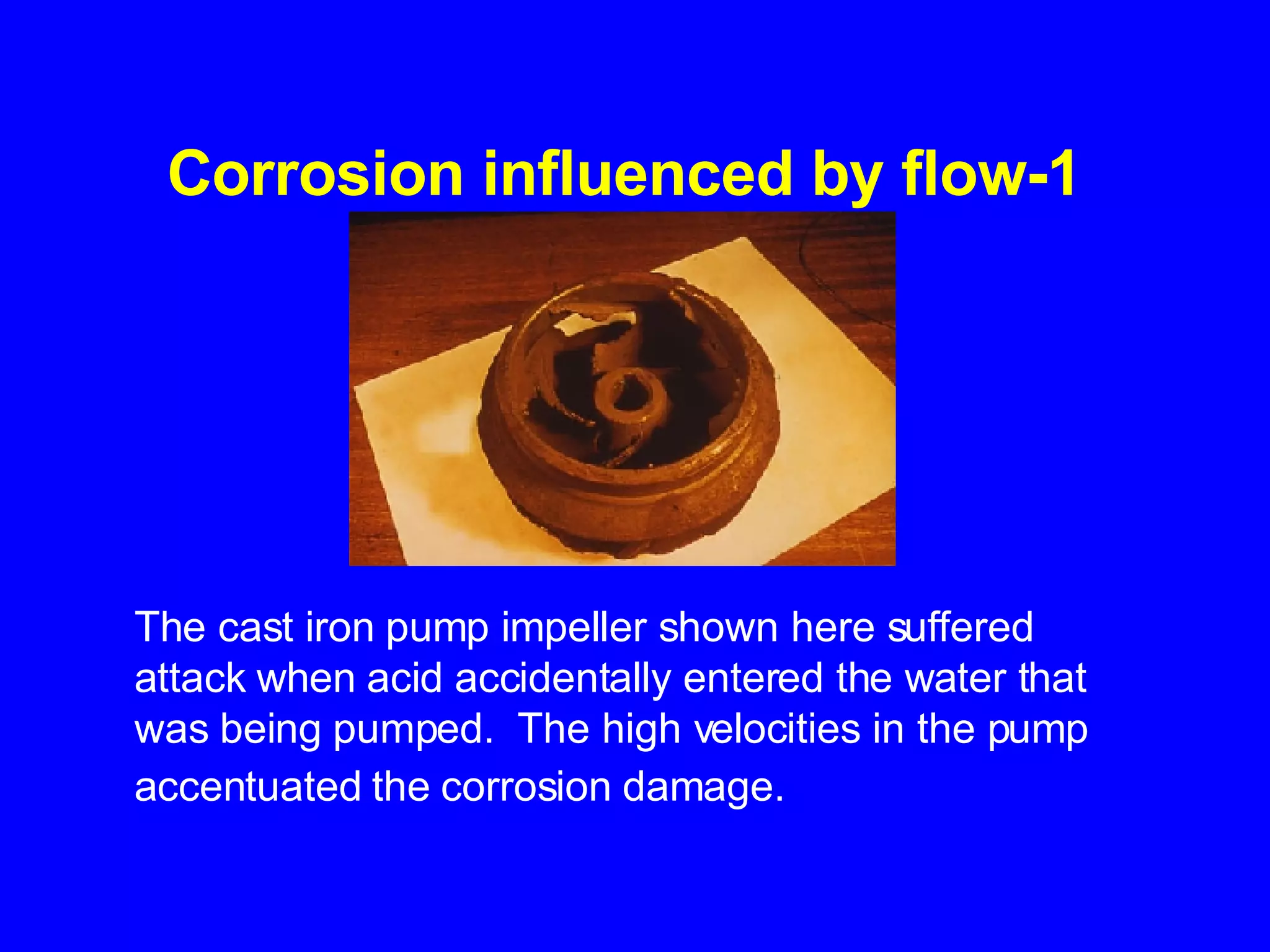 Corrosion influenced by flow-1   The cast iron pump impeller shown here suffered attack when acid accidentally entered the water that was being pumped.  The high velocities in the pump accentuated the corrosion damage.   