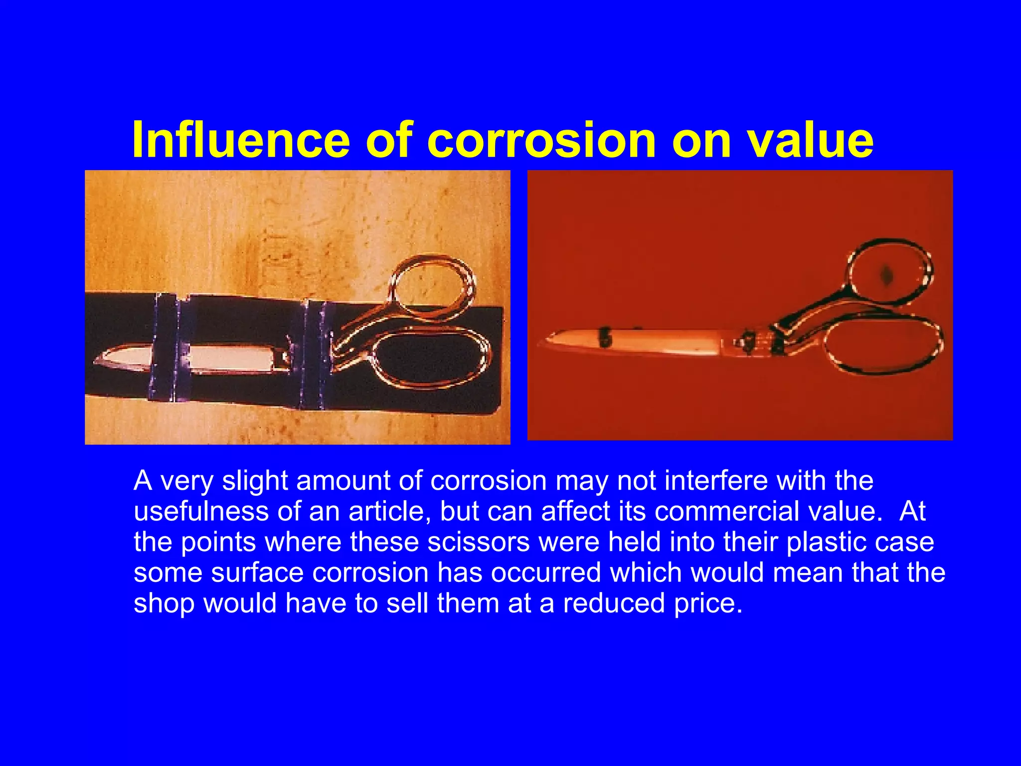 Influence of corrosion on value   A very slight amount of corrosion may not interfere with the usefulness of an article, but can affect its commercial value.  At the points where these scissors were held into their plastic case some surface corrosion has occurred which would mean that the shop would have to sell them at a reduced price.   