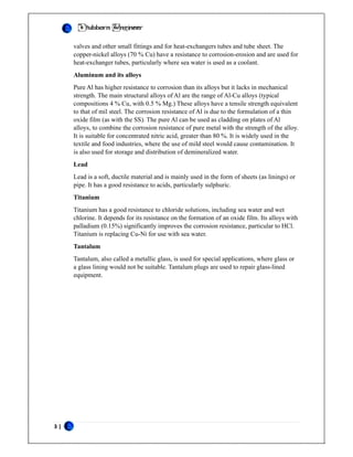 3 |
Stubborn Engineer
valves and other small fittings and for heat-exchangers tubes and tube sheet. The
copper-nickel alloys (70 % Cu) have a resistance to corrosion-erosion and are used for
heat-exchanger tubes, particularly where sea water is used as a coolant.
Aluminum and its alloys
Pure Al has higher resistance to corrosion than its alloys but it lacks in mechanical
strength. The main structural alloys of Al are the range of Al-Cu alloys (typical
compositions 4 % Cu, with 0.5 % Mg.) These alloys have a tensile strength equivalent
to that of mil steel. The corrosion resistance of Al is due to the formulation of a thin
oxide film (as with the SS). The pure Al can be used as cladding on plates of Al
alloys, to combine the corrosion resistance of pure metal with the strength of the alloy.
It is suitable for concentrated nitric acid, greater than 80 %. It is widely used in the
textile and food industries, where the use of mild steel would cause contamination. It
is also used for storage and distribution of demineralized water.
Lead
Lead is a soft, ductile material and is mainly used in the form of sheets (as linings) or
pipe. It has a good resistance to acids, particularly sulphuric.
Titanium
Titanium has a good resistance to chloride solutions, including sea water and wet
chlorine. It depends for its resistance on the formation of an oxide film. Its alloys with
palladium (0.15%) significantly improves the corrosion resistance, particular to HCl.
Titanium is replacing Cu-Ni for use with sea water.
Tantalum
Tantalum, also called a metallic glass, is used for special applications, where glass or
a glass lining would not be suitable. Tantalum plugs are used to repair glass-lined
equipment.
 