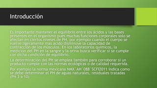 Introducción
Es importante mantener el equilibrio entre los ácidos y las bases
presentes en el organismo pues muchas funciones corporales solo se
afectan en ciertos niveles de PH, por ejemplo cuando el cuerpo se
vuelve ligeramente mas acido disminuye la capacidad de
contracción de los músculos. En los laboratorios químicos, la
medición del PH en la sangre y la orina busca verificar si se cumple
con dicha condición de equilibrio.
La determinación del PH se emplea también para corroborar si un
producto cumple con las normas ecológicas o de calidad requerida.
Por ejemplo la norma mexicana NMX´AH´088´SCFI2011 indica como
se debe determinar el PH de aguas naturales, residuales tratadas
(PH 3 a 10)
 
