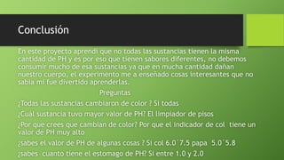 Conclusión
En este proyecto aprendí que no todas las sustancias tienen la misma
cantidad de PH y es por eso que tienen sabores diferentes, no debemos
consumir mucho de esa sustancias ya que en mucha cantidad dañan
nuestro cuerpo, el experimento me a enseñado cosas interesantes que no
sabia mi fue divertido aprenderlas.
Preguntas
¿Todas las sustancias cambiaron de color ? Si todas
¿Cuál sustancia tuvo mayor valor de PH? El limpiador de pisos
¿Por que crees que cambian de color? Por que el indicador de col tiene un
valor de PH muy alto
¿sabes el valor de PH de algunas cosas ? Si col 6.0´7.5 papa 5.0´5.8
¿sabes cuanto tiene el estomago de PH? Si entre 1.0 y 2.0
 