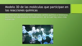 Modelo 3D de las moléculas que participan en
las reacciones químicas
Una reacción química también llamada cambio químico o fenómeno
químico, es todo proceso termodinámico de la cual hay una o mas
sustancias
 