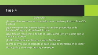 Fase 4
Evaluación
¿Las manchas marrones son resultados de un cambio químico o físico? Es
químico
¿Qué elementos han intervenido en los cambios producidos en la
bicicleta? El agua y el cambio del clima
¿Qué tipo de reacciones a tenido el lugar? Como llovio y la dejo que se
mojara y se oxido
¿Cuáles reacciones se llevaron a cabo? Oxidación
¿Cómo se evita que la bicicleta le pase lo que se menciona en el texto?
No mojarla y si se moja dejar que se seque
 
