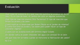 Evaluación
¿Qué clase de sustancia es y que reacción química se produce en dicho
caso ? Es un tipo de base, el cambio de color en algunas sustancias
¿Qué tipo de reacción analizo Otto Tachenius? El tipo de reacción que
tenían los ácidos y las sales
¿Como explicas lo observado por Robert Boyle en el jarabe de violetas?
El como funciona los ácidos y las bases para poder hacer un tipo de
colorante vegetal?
¿Cuáles son las aceptaciones del termino legía? Colado
¿En donde radica el poder limpiador del agua con cenizas? En el latín
¿De que reacción se habla cuando se menciona la fabricación del jabón?
Na O H
 