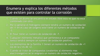 Enumera y explica los diferentes métodos
que existen para controlar la corrosión
1. Cuando un átomo se encuentra en estado libre esto es que no esta
combinado con otro.
2. Por lo general el hidrogeno siempre tendrá un numero de oxidación
de +1 en el caso de oxigeno este tiene un numero de oxidación de
-2.
3. El flour tiene un numero de oxidación de -7.
4. Cualquier elemento metalico que pertenezca a un compuesto
ionico tendrá siempre un numero de oxidación positivo.
5. Los elementos de la familia 1 tienen un numero de oxidación de +1
los de la 2 es de +2.
6. Cuando se trate de compuestos covalentes al elemento mas
electronegativo se le asignara un numero de oxidación negativo.
 