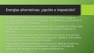 Energías alternativas: ¿opción o imposición?
La energía es fundamental para el desarrollo de un país ya que es
utilizada para hacer funcionar maquinas, herramientas y servicios en sí,
es para satisfacer a los humanos.
La tecnología controla nuestra sociedad, esta tecnología se utiliza como
combustible y materia prima para sus producciones en especial el
petróleo
El petróleo no solamente es un combustible sino que de él se extraen
muchos productos derivados como el maquillaje, plásticos, lubricantes,
etc. El petróleo no es un recurso renovable
Estas energías tarde o temprano se utilizan pero deberán cumplir los
requerimientos de nuestras necesidades y suplan la infinidad de
productos del petróleo ya que no podemos deslizarnos.
 