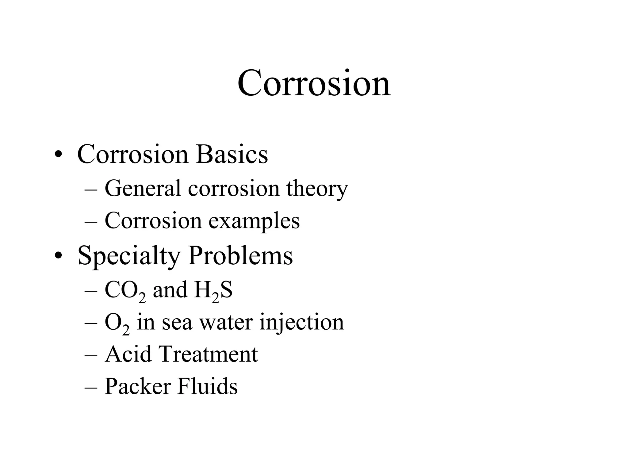 Corrosion
• Corrosion Basics
– General corrosion theory
– Corrosion examples
• Specialty Problems
– CO2 and H2S
– O2 in sea water injection
– Acid Treatment
– Packer Fluids
 