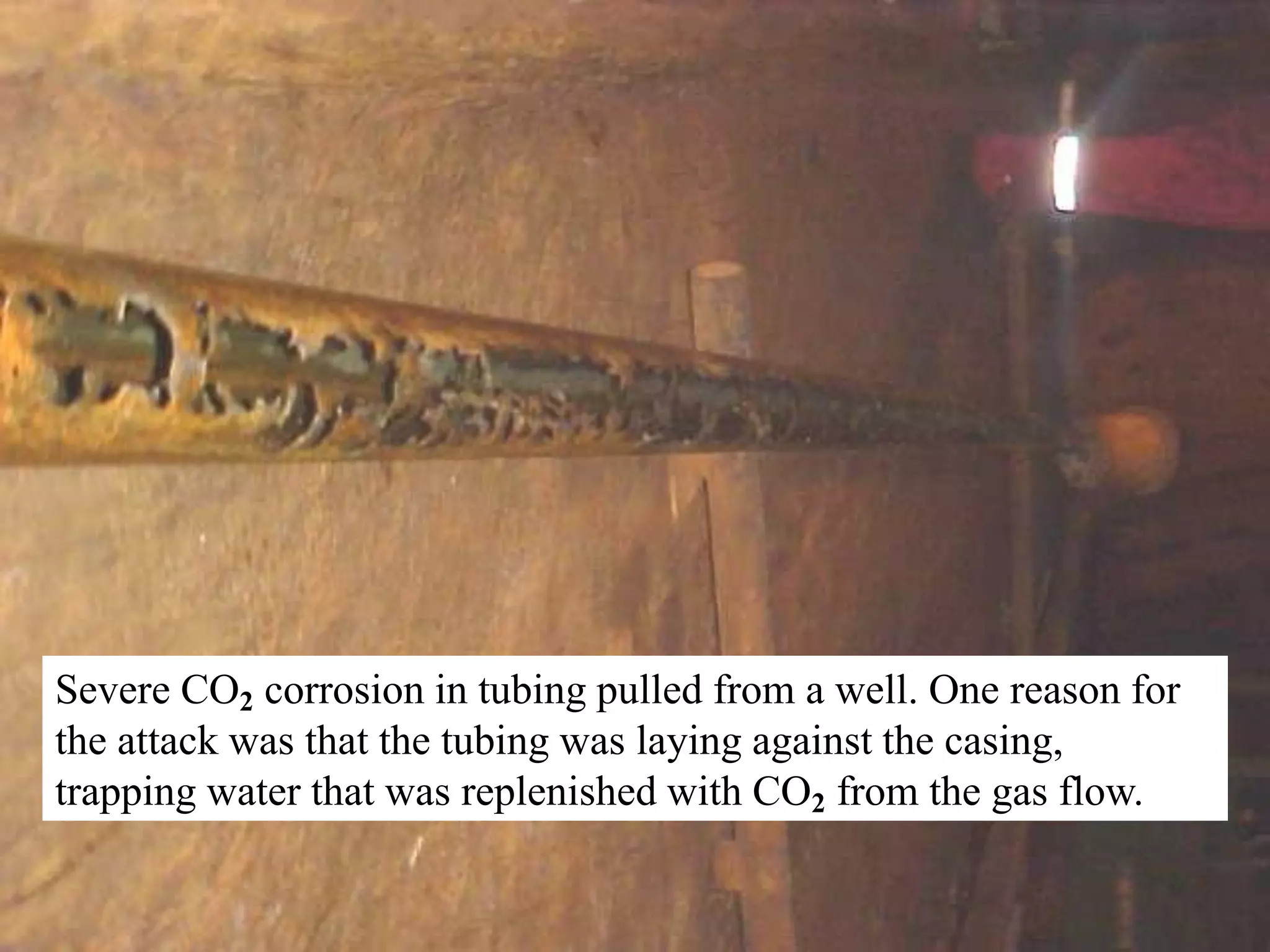 Severe CO2 corrosion in tubing pulled from a well. One reason for
the attack was that the tubing was laying against the casing,
trapping water that was replenished with CO2 from the gas flow.
 