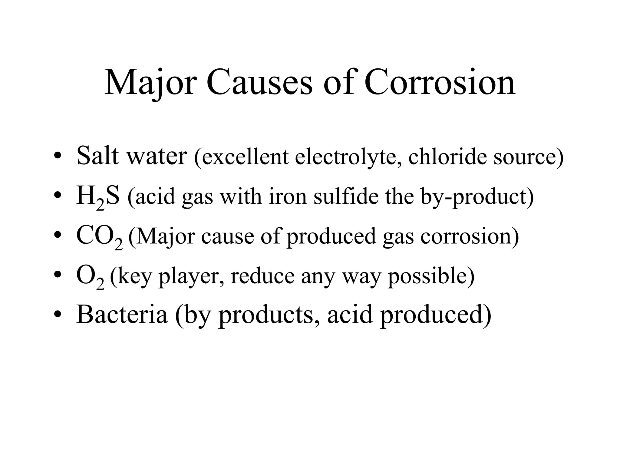 Major Causes of Corrosion
• Salt water (excellent electrolyte, chloride source)
• H2S (acid gas with iron sulfide the by-product)
• CO2 (Major cause of produced gas corrosion)
• O2 (key player, reduce any way possible)
• Bacteria (by products, acid produced)
 