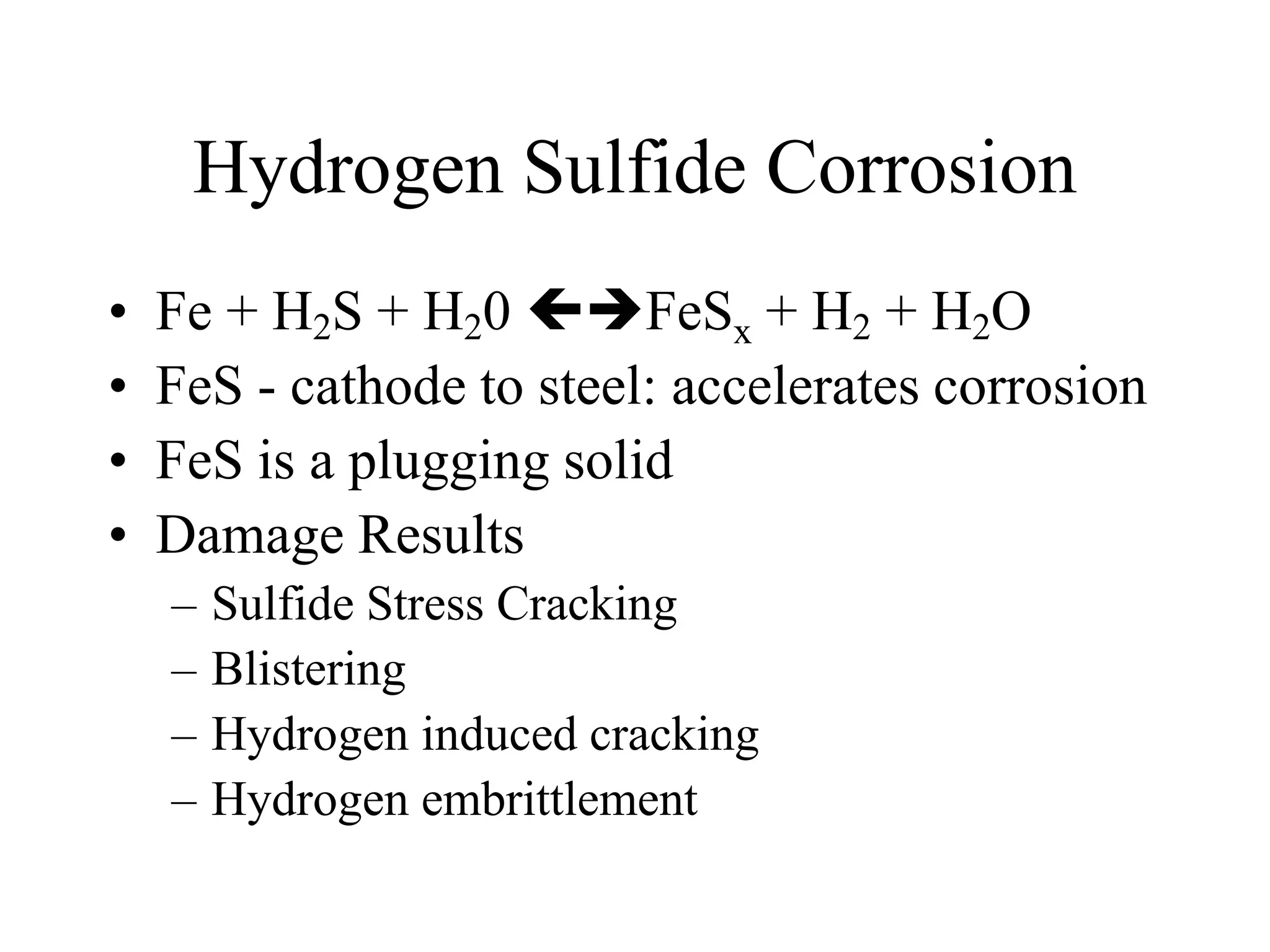 Hydrogen Sulfide Corrosion
• Fe + H2S + H20 FeSx + H2 + H2O
• FeS - cathode to steel: accelerates corrosion
• FeS is a plugging solid
• Damage Results
– Sulfide Stress Cracking
– Blistering
– Hydrogen induced cracking
– Hydrogen embrittlement
 