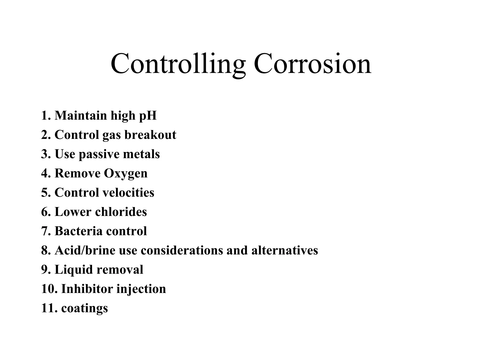 Controlling Corrosion
1. Maintain high pH
2. Control gas breakout
3. Use passive metals
4. Remove Oxygen
5. Control velocities
6. Lower chlorides
7. Bacteria control
8. Acid/brine use considerations and alternatives
9. Liquid removal
10. Inhibitor injection
11. coatings
 
