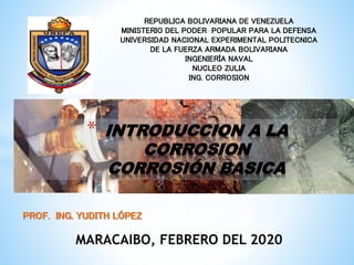 REPUBLICA BOLIVARIANA DE VENEZUELA
MINISTERIO DEL PODER POPULAR PARA LA DEFENSA
UNIVERSIDAD NACIONAL EXPERIMENTAL POLITECNICA
DE LA FUERZA ARMADA BOLIVARIANA
INGENIERÍA NAVAL
NUCLEO ZULIA
ING. CORROSION
PROF. ING. YUDITH LÓPEZ
* INTRODUCCION A LA
CORROSION
CORROSIÓN BASICA
MARACAIBO, FEBRERO DEL 2020
 