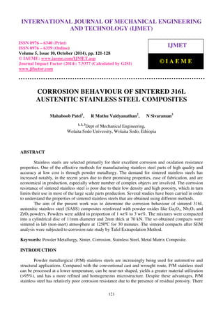 International Journal of Mechanical Engineering and Technology (IJMET), ISSN 0976 – 6340(Print),
ISSN 0976 – 6359(Online), Volume 5, Issue 10, October (2014), pp. 121-128 © IAEME
121
CORROSION BEHAVIOUR OF SINTERED 316L
AUSTENITIC STAINLESS STEEL COMPOSITES
Mahaboob Patel1
, R Muthu Vaidyanathan2
, N Sivaraman3
1, 2, 3
Dept of Mechanical Engineering,
Wolaita Sodo University, Wolaita Sodo, Ethiopia
ABSTRACT
Stainless steels are selected primarily for their excellent corrosion and oxidation resistance
properties. One of the effective methods for manufacturing stainless steel parts of high quality and
accuracy at low cost is through powder metallurgy. The demand for sintered stainless steels has
increased notably, in the recent years due to their promising properties, ease of fabrication, and are
economical in production, especially where number of complex objects are involved. The corrosion
resistance of sintered stainless steel is poor due to their low density and high porosity, which in turn
limits their use in most of the large scale parts production. Several studies have been carried in order
to understand the properties of sintered stainless steels that are obtained using different methods.
The aim of the present work was to determine the corrosion behaviour of sintered 316L
austenitic stainless steel (SASS) composites reinforced with powder oxides like Ga2O3, Nb2O5 and
ZrO2 powders. Powders were added in proportion of 1 wt% to 3 wt%. The mixtures were compacted
into a cylindrical disc of 11mm diameter and 2mm thick at 70 kN. The so obtained compacts were
sintered in lab (non-inert) atmosphere at 1250ºC for 30 minutes. The sintered compacts after SEM
analysis were subjected to corrosion rate study by Tafel Extrapolation Method.
Keywords: Powder Metallurgy, Sinter, Corrosion, Stainless Steel, Metal Matrix Composite.
INTRODUCTION
Powder metallurgical (P/M) stainless steels are increasingly being used for automotive and
structural applications. Compared with the conventional cast and wrought route, P/M stainless steel
can be processed at a lower temperature, can be near-net shaped, yields a greater material utilization
(>95%), and has a more refined and homogeneous microstructure. Despite these advantages, P/M
stainless steel has relatively poor corrosion resistance due to the presence of residual porosity. There
INTERNATIONAL JOURNAL OF MECHANICAL ENGINEERING
AND TECHNOLOGY (IJMET)
ISSN 0976 – 6340 (Print)
ISSN 0976 – 6359 (Online)
Volume 5, Issue 10, October (2014), pp. 121-128
© IAEME: www.iaeme.com/IJMET.asp
Journal Impact Factor (2014): 7.5377 (Calculated by GISI)
www.jifactor.com
IJMET
© I A E M E
 