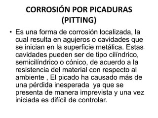 CORROSIÓN POR PICADURAS 
(PITTING) 
• Es una forma de corrosión localizada, la 
cual resulta en agujeros o cavidades que 
se inician en la superficie metálica. Estas 
cavidades pueden ser de tipo cilíndrico, 
semicilíndrico o cónico, de acuerdo a la 
resistencia del material con respecto al 
ambiente , El picado ha causado más de 
una pérdida inesperada ya que se 
presenta de manera imprevista y una vez 
iniciada es difícil de controlar. 
 