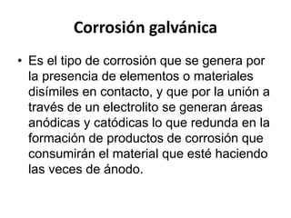 Corrosión galvánica 
• Es el tipo de corrosión que se genera por 
la presencia de elementos o materiales 
disímiles en contacto, y que por la unión a 
través de un electrolito se generan áreas 
anódicas y catódicas lo que redunda en la 
formación de productos de corrosión que 
consumirán el material que esté haciendo 
las veces de ánodo. 
 