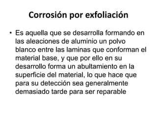 Corrosión por exfoliación 
• Es aquella que se desarrolla formando en 
las aleaciones de aluminio un polvo 
blanco entre las laminas que conforman el 
material base, y que por ello en su 
desarrollo forma un abultamiento en la 
superficie del material, lo que hace que 
para su detección sea generalmente 
demasiado tarde para ser reparable 
 