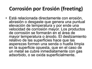 Corrosión por Erosión (freeting) 
• Está relacionada directamente con erosión, 
abrasión o desgaste que genera una puntual 
elevación de temperatura y por ende una 
velocidad de corrosión mayor. Los productos 
de corrosión se formarán en el área de 
mayor temperatura o ánodo. El deslizamiento 
relativo de las superficies hace que las 
asperezas formen una senda o huella limpia 
en la superficie opuesta, que en el caso de 
un metal se cubre inmediatamente con gas 
adsorbido, o se oxida superficialmente. 
 