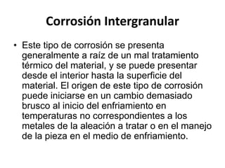 Corrosión Intergranular 
• Este tipo de corrosión se presenta 
generalmente a raíz de un mal tratamiento 
térmico del material, y se puede presentar 
desde el interior hasta la superficie del 
material. El origen de este tipo de corrosión 
puede iniciarse en un cambio demasiado 
brusco al inicio del enfriamiento en 
temperaturas no correspondientes a los 
metales de la aleación a tratar o en el manejo 
de la pieza en el medio de enfriamiento. 
 