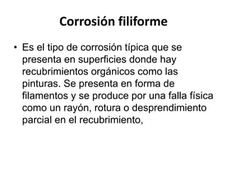 Corrosión filiforme 
• Es el tipo de corrosión típica que se 
presenta en superficies donde hay 
recubrimientos orgánicos como las 
pinturas. Se presenta en forma de 
filamentos y se produce por una falla física 
como un rayón, rotura o desprendimiento 
parcial en el recubrimiento, 
 