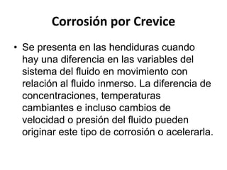 Corrosión por Crevice 
• Se presenta en las hendiduras cuando 
hay una diferencia en las variables del 
sistema del fluido en movimiento con 
relación al fluido inmerso. La diferencia de 
concentraciones, temperaturas 
cambiantes e incluso cambios de 
velocidad o presión del fluido pueden 
originar este tipo de corrosión o acelerarla. 
 