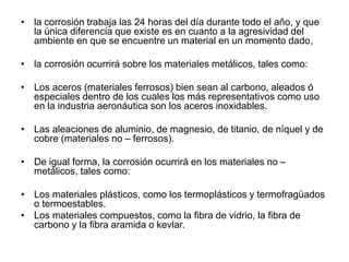 • la corrosión trabaja las 24 horas del día durante todo el año, y que 
la única diferencia que existe es en cuanto a la agresividad del 
ambiente en que se encuentre un material en un momento dado, 
• la corrosión ocurrirá sobre los materiales metálicos, tales como: 
• Los aceros (materiales ferrosos) bien sean al carbono, aleados ó 
especiales dentro de los cuales los más representativos como uso 
en la industria aeronáutica son los aceros inoxidables. 
• Las aleaciones de aluminio, de magnesio, de titanio, de níquel y de 
cobre (materiales no – ferrosos). 
• De igual forma, la corrosión ocurrirá en los materiales no – 
metálicos, tales como: 
• Los materiales plásticos, como los termoplásticos y termofragüados 
o termoestables. 
• Los materiales compuestos, como la fibra de vidrio, la fibra de 
carbono y la fibra aramida o kevlar. 
 