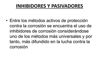 INHIBIDORES Y PASIVADORES 
• Entre los métodos activos de protección 
contra la corrosión se encuentra el uso de 
inhibidores de corrosión considerándose 
uno de los métodos más universales y por 
tanto, más difundido en la lucha contra la 
corrosión 
 