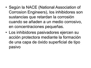 • Según la NACE (National Association of 
Corrosion Engineers), los inhibidores son 
sustancias que retardan la corrosión 
cuando se añaden a un medio corrosivo, 
en concentraciones pequeñas. 
• Los inhibidores pasivadores ejercen su 
acción protectora mediante la formación 
de una capa de óxido superficial de tipo 
pasivo 
