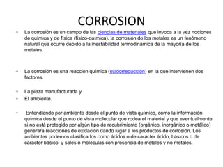 CORROSION 
• La corrosión es un campo de las ciencias de materiales que invoca a la vez nociones 
de química y de física (físico-química). la corrosión de los metales es un fenómeno 
natural que ocurre debido a la inestabilidad termodinámica de la mayoría de los 
metales. 
• La corrosión es una reacción química (oxidorreducción) en la que intervienen dos 
factores: 
• La pieza manufacturada y 
• El ambiente. 
• Entendiendo por ambiente desde el punto de vista químico, como la información 
química desde el punto de vista molecular que rodea el material y que eventualmente 
si no está protegido por algún tipo de recubrimiento (orgánico, inorgánico o metálico) 
generará reacciones de oxidación dando lugar a los productos de corrosión. Los 
ambientes podemos clasificarlos como ácidos o de carácter ácido, básicos o de 
carácter básico, y sales o moléculas con presencia de metales y no metales. 
 