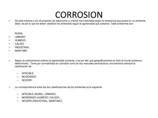CORROSION 
• De esta manera y con el propósito de seleccionar y ordenar los materiales según la resistencia que posea en un ambiente 
dado, es por lo que se deben clasificar los ambientes según la agresividad que presenta. Tales ambientes son: 
RURAL 
• URBANO 
• HÚMEDO 
• CÁLIDO 
• INDUSTRIAL 
• MARITIMO 
• Según el ordenamiento anterior la agresividad aumenta, y es por ello que geográficamente en todo el mundo podemos 
determinarlo. Tanto por normatividad en corrosión como en los manuales aeronáuticos, encontramos siempre la 
clasificación de: 
– APACIBLE 
– MODERADO 
– SEVERO 
• La correspondencia entre las dos clasificaciones de los ambientes es la siguiente: 
– APACIBLE (RURAL, URBANO) 
– MODERADO (HÚMEDO, CÁLIDO) 
– SEVERO (INDUSTRIAL, MARÍTIMO) 
 