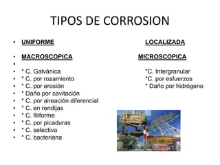 TIPOS DE CORROSION 
• UNIFORME LOCALIZADA 
• MACROSCOPICA MICROSCOPICA 
• 
• * C. Galvánica *C. Intergranular 
• * C. por rozamiento *C. por esfuerzos 
• * C. por erosión * Daño por hidrógeno 
• * Daño por cavitación 
• * C. por aireación diferencial 
• * C. en rendijas 
• * C. filiforme 
• * C. por picaduras 
• * C. selectiva 
• * C. bacteriana 
 