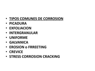• TIPOS COMUNES DE CORROSION 
• PICADURA 
• EXFOLIACION 
• INTERGRANULAR 
• UNIFORME 
• GALVANICA 
• EROSION o FRREETING 
• CREVICE 
• STRESS CORROSION CRACKING 
 